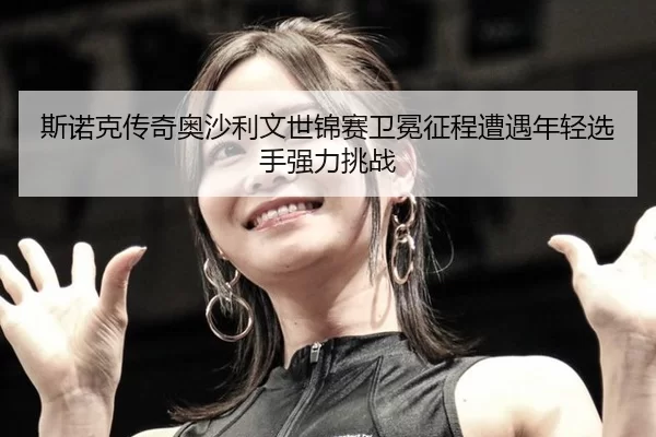 si-nuo-ke-chuan-qi-ao-sha-li-wen-shi-jin-sai-wei-mian-zheng-cheng-zao-yu-nian-qing-xuan-shou-qiang-li-tiao-zhan-3-748.jpg