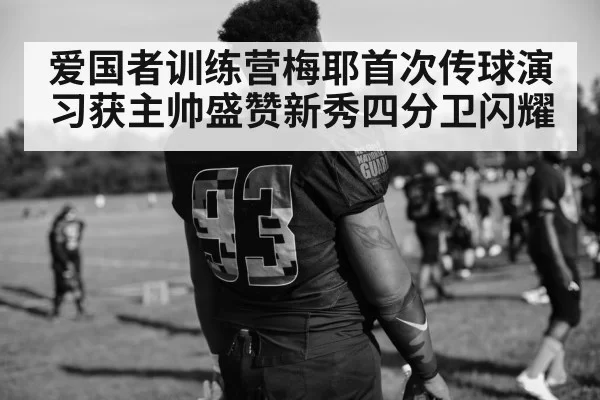爱国者训练营梅耶首次传球演习获主帅盛赞新秀四分卫闪耀