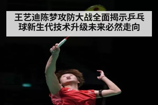王艺迪陈梦攻防大战全面揭示乒乓球新生代技术升级未来必然走向