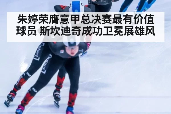 朱婷荣膺意甲总决赛最有价值球员 斯坎迪奇成功卫冕展雄风