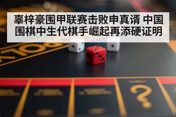 辜梓豪围甲联赛击败申真谞 中国围棋中生代棋手崛起再添硬证明